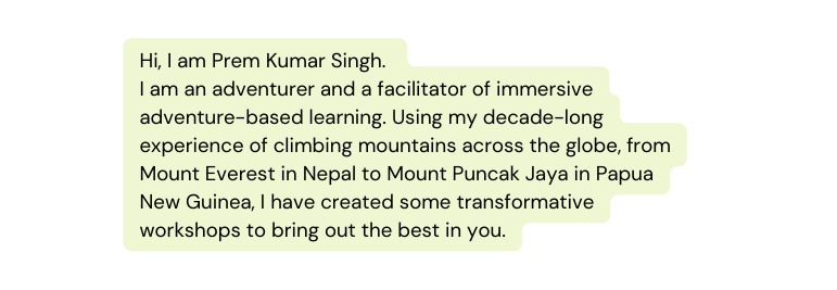 Hi I am Prem Kumar Singh I am an adventurer and a facilitator of immersive adventure based learning Using my decade long experience of climbing mountains across the globe from Mount Everest in Nepal to Mount Puncak Jaya in Papua New Guinea I have created some transformative workshops to bring out the best in you